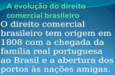 O direito comercial brasileiro tem origem em 1808 com a chegada da família real portuguesa ao Brasil e a abertura dos portos às nações amigas.