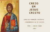 CREIO EM JESUS CRISTO CURSO DE FORMAÇÃO TEOLÓGICA (FUNDAMENTOS DA FÉ CRISTÃ) PROF.: CARLOS CUNHA 2013.