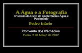 A Água e a Fotografia 5ª sessão do Ciclo de Conferências Água e Património Pedro Inácio Convento dos Remédios Évora, 2 de Março de 2012.