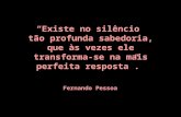 “Existe no silêncio tão profunda sabedoria, que às vezes ele transforma-se na mais perfeita resposta”. Fernando Pessoa.