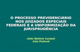 O PROCESSO PREVIDENCIÁRIO NOS JUIZADOS ESPECIAIS FEDERAIS E A UNIFORMIZAÇÃO DA JURISPRUDÊNCIA João Batista Lazzari Juiz Federal.