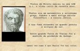 Thales de Mileto nasceu no ano 640 a.c. e viveu cerca de noventa anos. Thales era um matemático e astrónomo grego. Fundou a mais antiga escola filosófica.