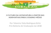 O FUTURO DA LICENCIATURA A PARTIR DAS NORMATIVAS PARA O ENSINO MÉDIO Por Talamira Taita Rodrigues Brito Pró-Reitoria de Graduação da UESB.