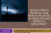 25-02-2012 “JESUS CRISTO PADECEU SOB PÔNCIO PILATOS, FOI CRUCIFICADO, MORTO E SEPULTADO” Catequese com adultos 11-12 Chave de Bronze.
